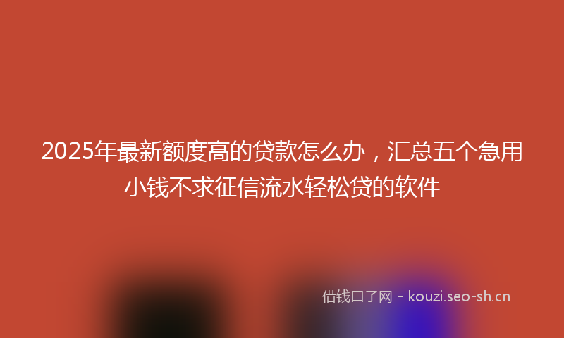 2025年最新额度高的贷款怎么办，汇总五个急用小钱不求征信流水轻松贷的软件