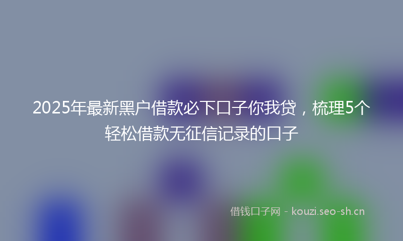 2025年最新黑户借款必下口子你我贷，梳理5个轻松借款无征信记录的口子