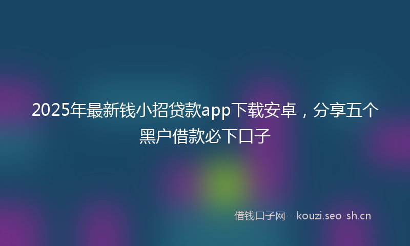 2025年最新钱小招贷款app下载安卓，分享五个黑户借款必下口子