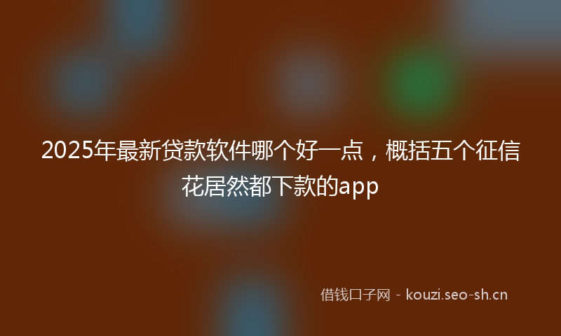 2025年最新贷款软件哪个好一点，概括五个征信花居然都下款的app