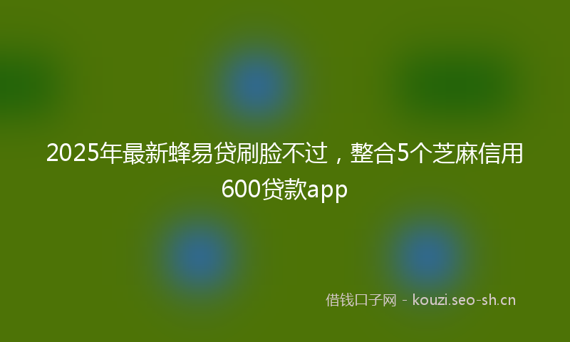2025年最新蜂易贷刷脸不过，整合5个芝麻信用600贷款app