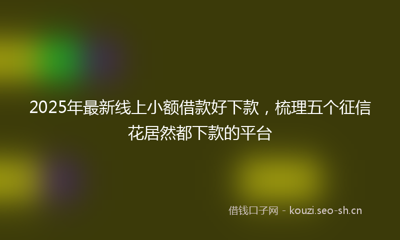 2025年最新线上小额借款好下款，梳理五个征信花居然都下款的平台
