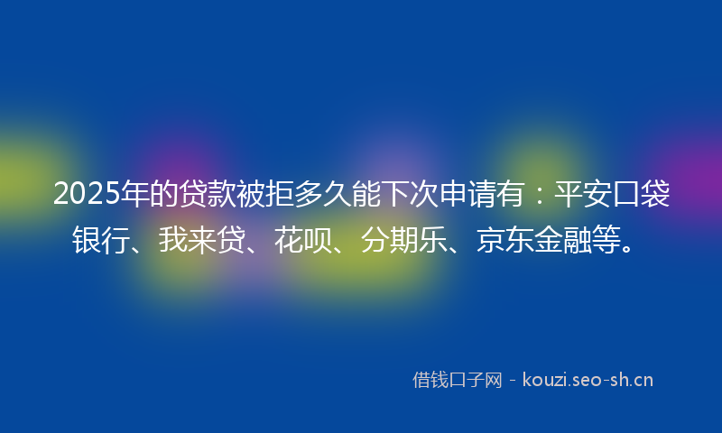 2025年的贷款被拒多久能下次申请有：平安口袋银行、我来贷、花呗、分期乐、京东金融等。
