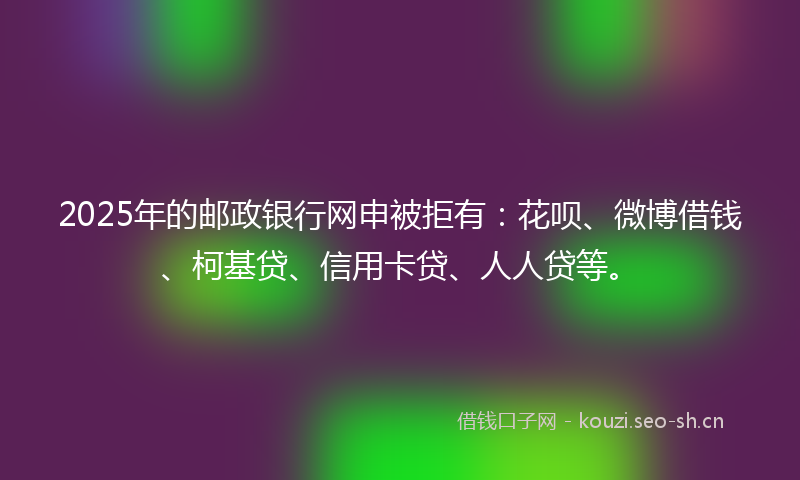 2025年的邮政银行网申被拒有：花呗、微博借钱、柯基贷、信用卡贷、人人贷等。