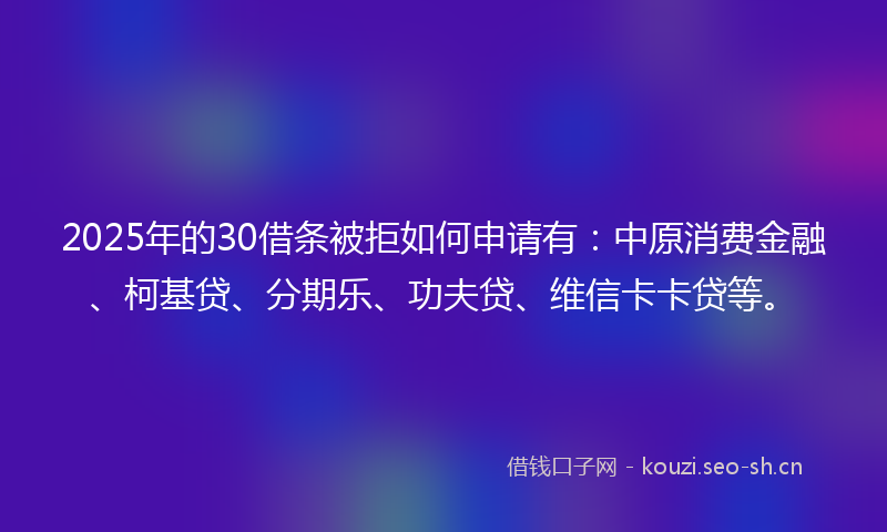 2025年的30借条被拒如何申请有：中原消费金融、柯基贷、分期乐、功夫贷、维信卡卡贷等。