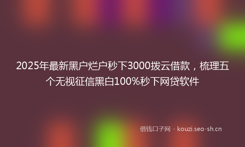 2025年最新黑户烂户秒下3000拨云借款，梳理五个无视征信黑白100%秒下网贷软件