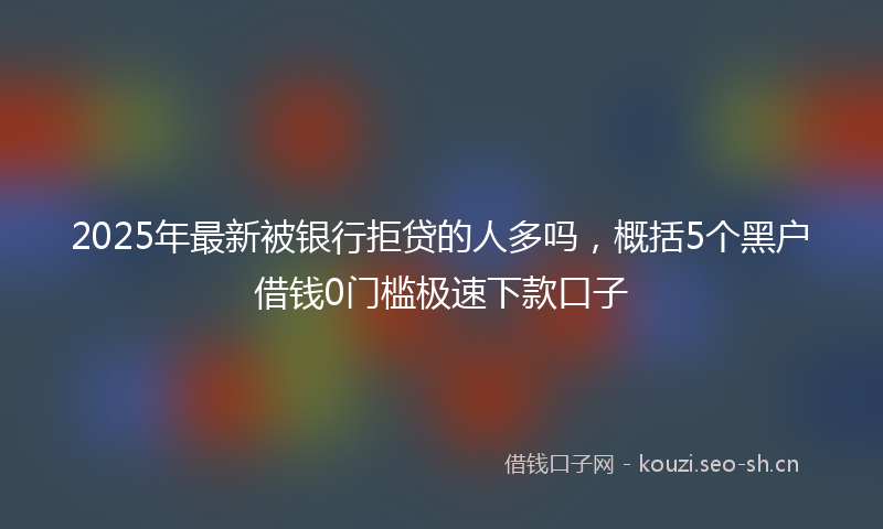 2025年最新被银行拒贷的人多吗，概括5个黑户借钱0门槛极速下款口子