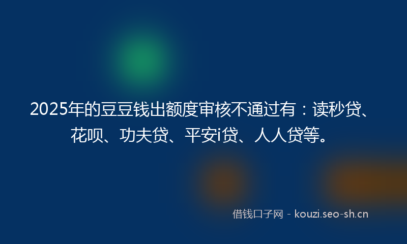 2025年的豆豆钱出额度审核不通过有：读秒贷、花呗、功夫贷、平安i贷、人人贷等。