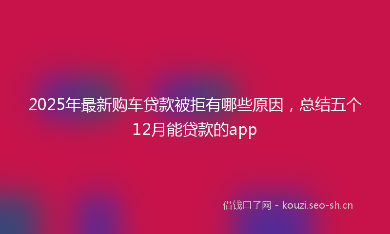 2025年最新购车贷款被拒有哪些原因，总结五个12月能贷款的app