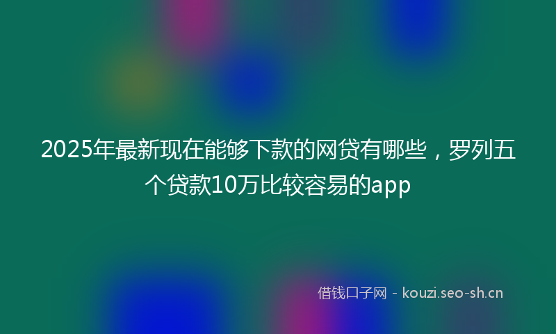 2025年最新现在能够下款的网贷有哪些，罗列五个贷款10万比较容易的app