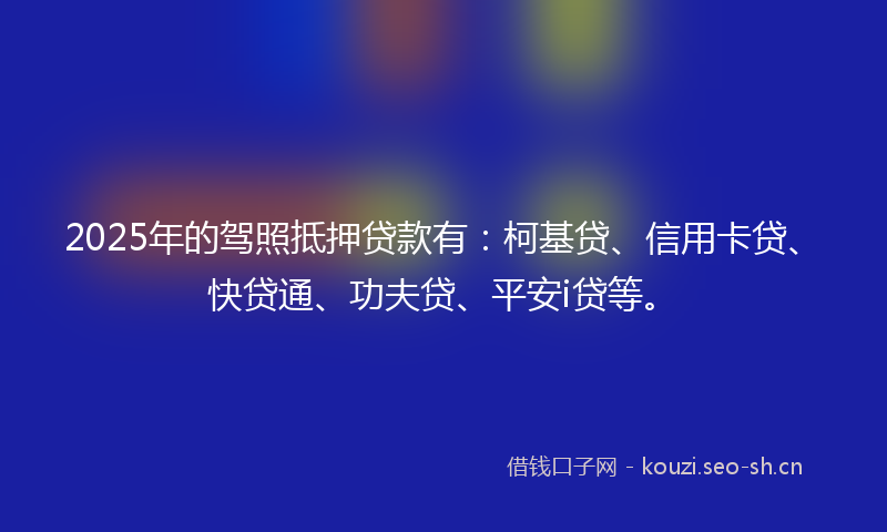 2025年的驾照抵押贷款有：柯基贷、信用卡贷、快贷通、功夫贷、平安i贷等。