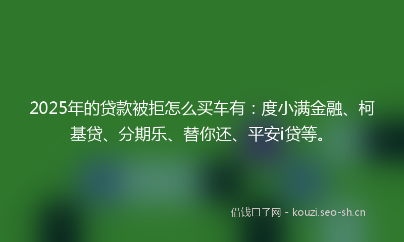 2025年的贷款被拒怎么买车有：度小满金融、柯基贷、分期乐、替你还、平安i贷等。