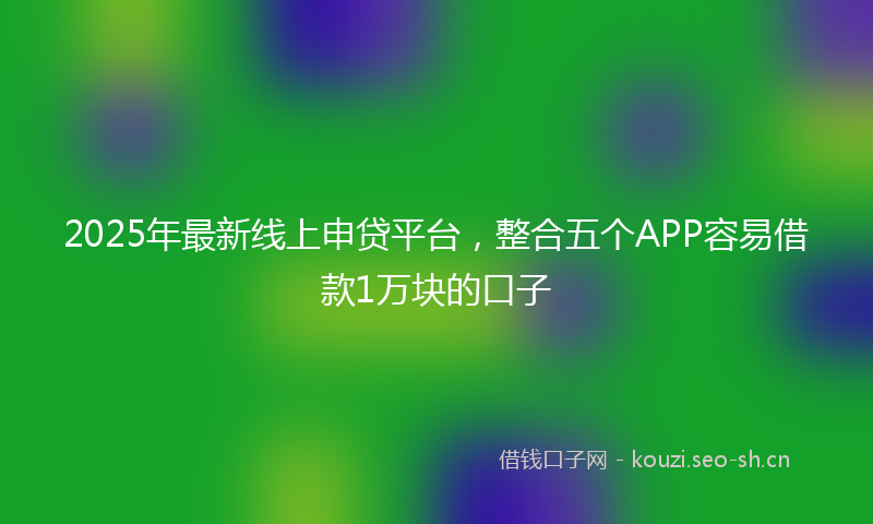 2025年最新线上申贷平台，整合五个APP容易借款1万块的口子