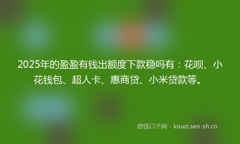 2025年的盈盈有钱出额度下款稳吗有：花呗、小花钱包、超人卡、惠商贷、小米贷款等。