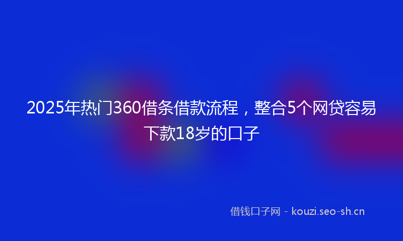 2025年热门360借条借款流程，整合5个网贷容易下款18岁的口子
