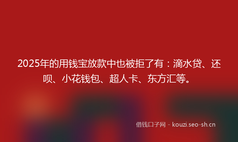 2025年的用钱宝放款中也被拒了有：滴水贷、还呗、小花钱包、超人卡、东方汇等。