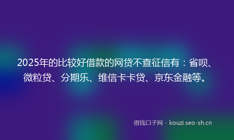 2025年的比较好借款的网贷不查征信有：省呗、微粒贷、分期乐、维信卡卡贷、京东金融等。