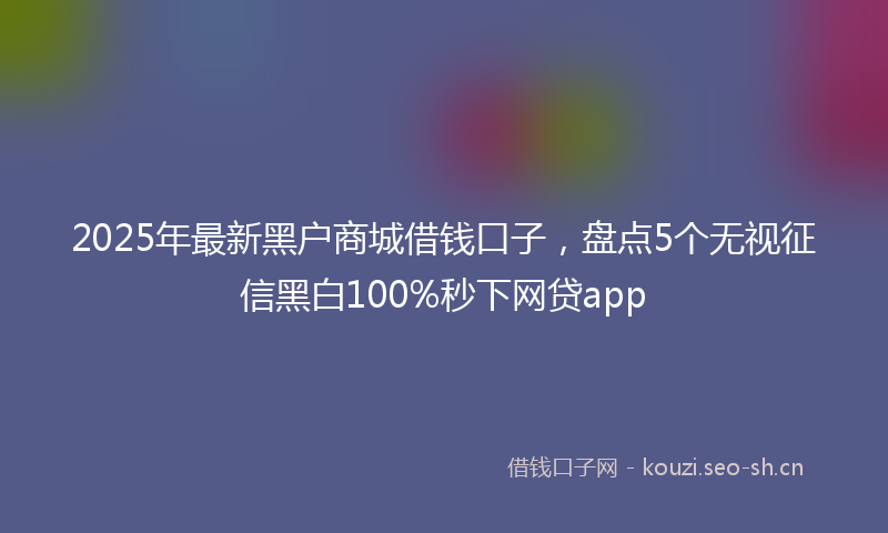 2025年最新黑户商城借钱口子，盘点5个无视征信黑白100%秒下网贷app