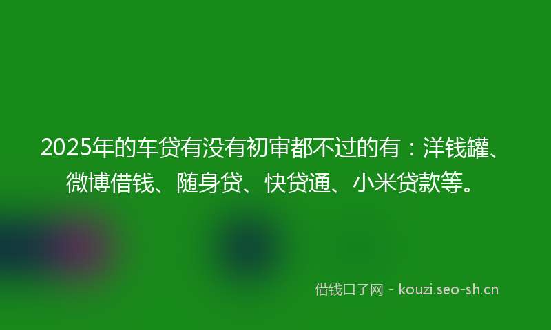 2025年的车贷有没有初审都不过的有：洋钱罐、微博借钱、随身贷、快贷通、小米贷款等。