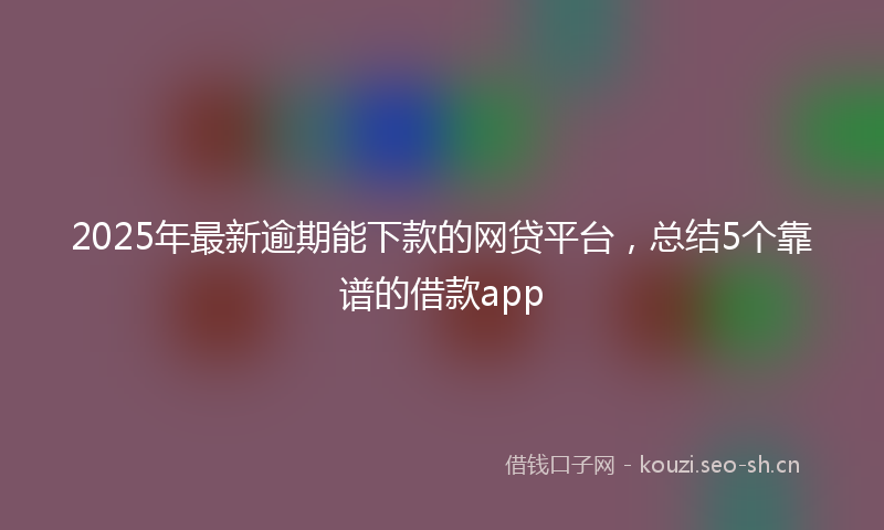 2025年最新逾期能下款的网贷平台，总结5个靠谱的借款app