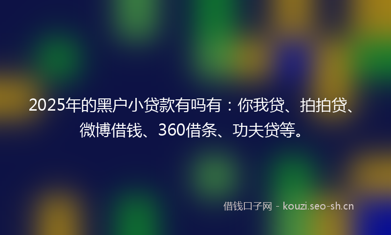 2025年的黑户小贷款有吗有：你我贷、拍拍贷、微博借钱、360借条、功夫贷等。