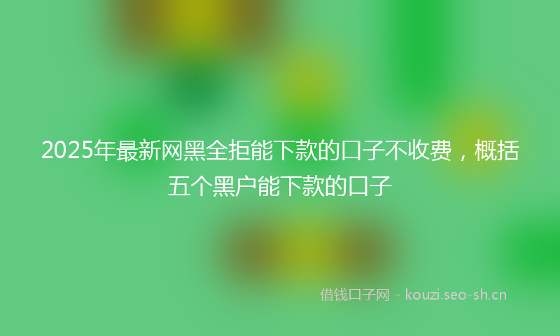 2025年最新网黑全拒能下款的口子不收费，概括五个黑户能下款的口子