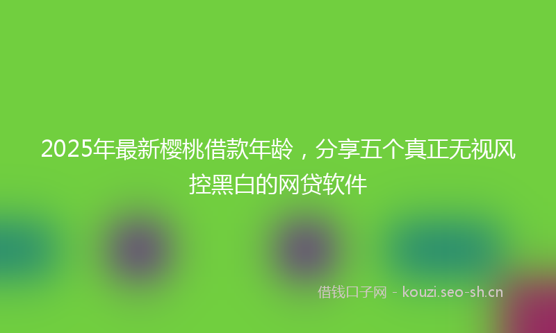 2025年最新樱桃借款年龄，分享五个真正无视风控黑白的网贷软件