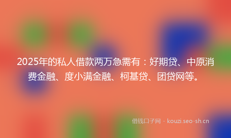 2025年的私人借款两万急需有：好期贷、中原消费金融、度小满金融、柯基贷、团贷网等。