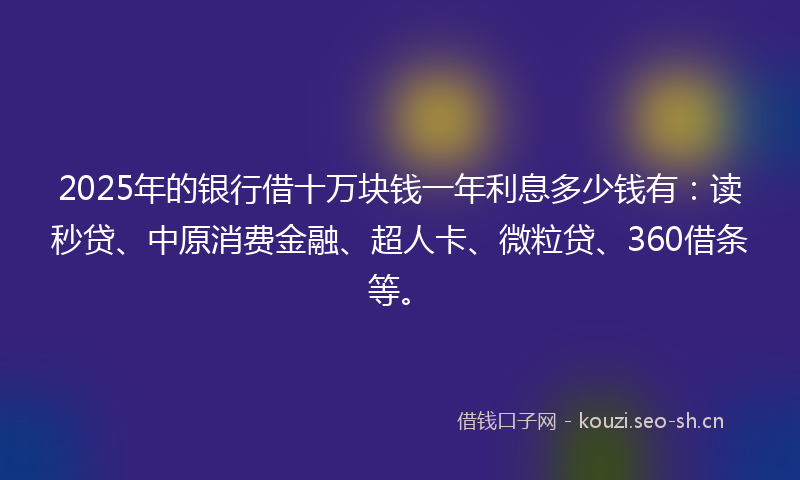 2025年的银行借十万块钱一年利息多少钱有：读秒贷、中原消费金融、超人卡、微粒贷、360借条等。