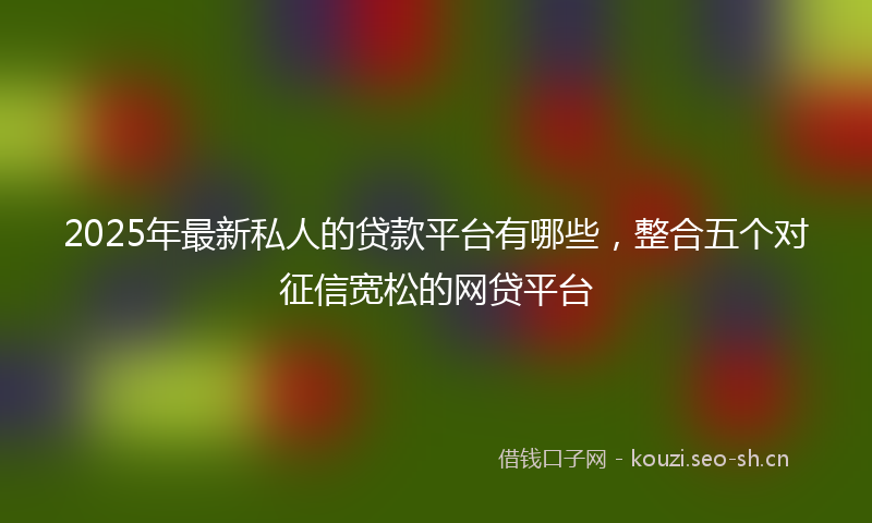 2025年最新私人的贷款平台有哪些，整合五个对征信宽松的网贷平台