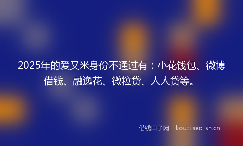 2025年的爱又米身份不通过有：小花钱包、微博借钱、融逸花、微粒贷、人人贷等。