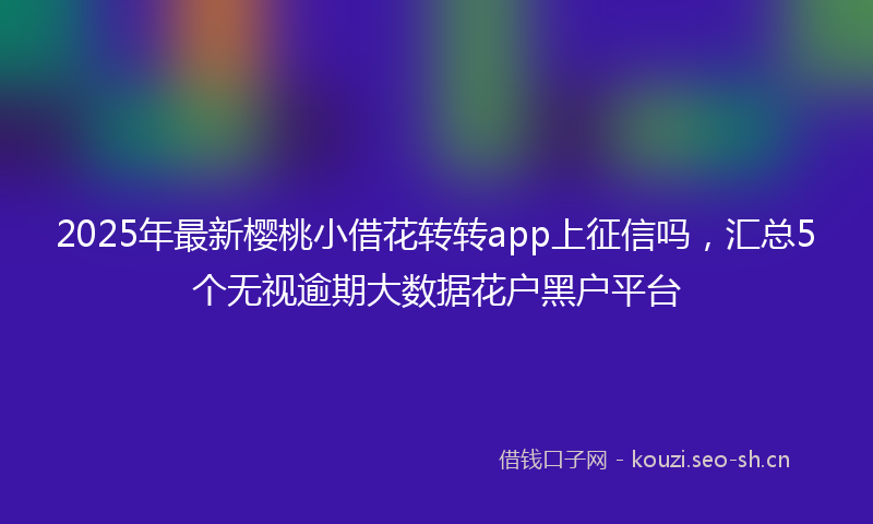 2025年最新樱桃小借花转转app上征信吗，汇总5个无视逾期大数据花户黑户平台