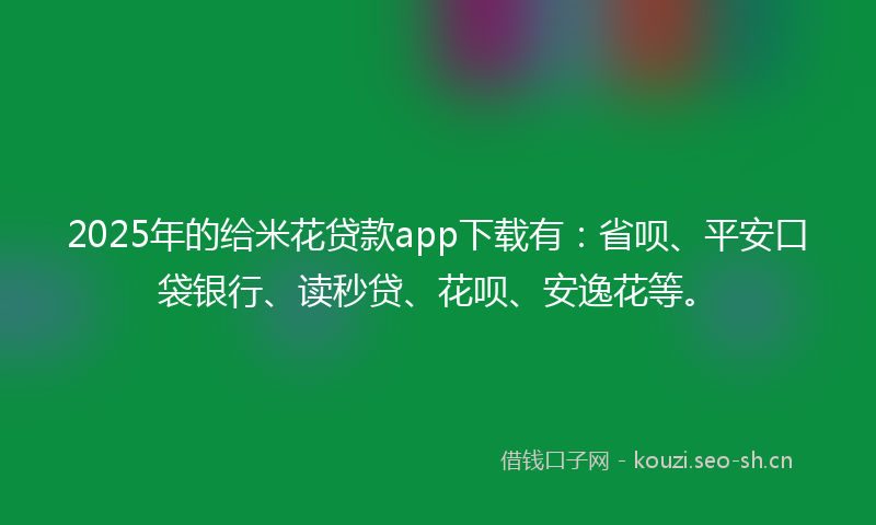 2025年的给米花贷款app下载有：省呗、平安口袋银行、读秒贷、花呗、安逸花等。