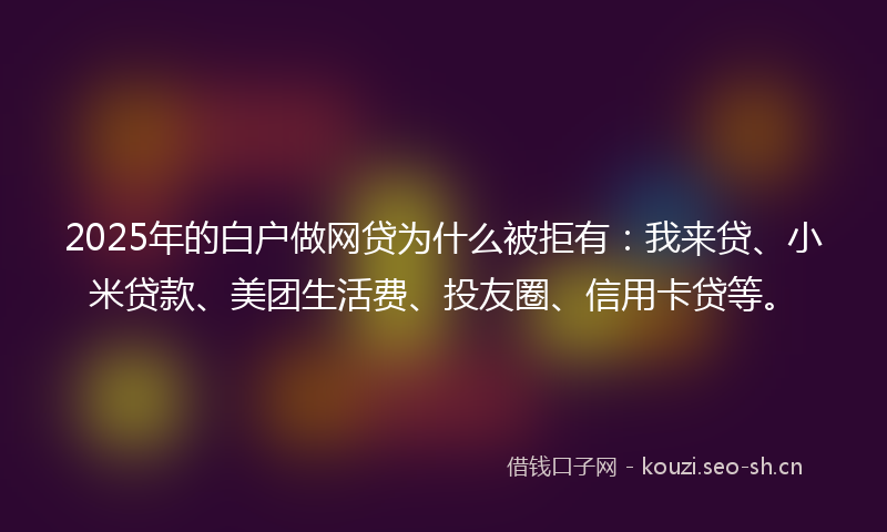 2025年的白户做网贷为什么被拒有：我来贷、小米贷款、美团生活费、投友圈、信用卡贷等。
