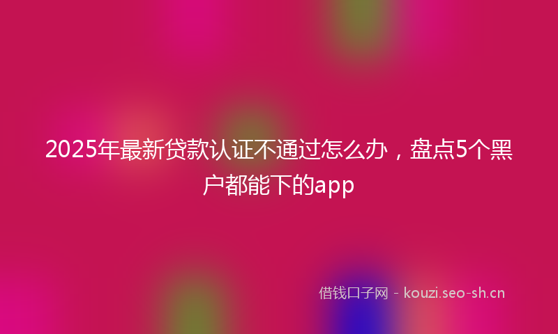 2025年最新贷款认证不通过怎么办，盘点5个黑户都能下的app