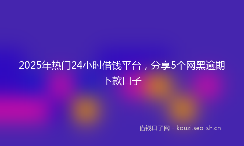 2025年热门24小时借钱平台，分享5个网黑逾期下款口子