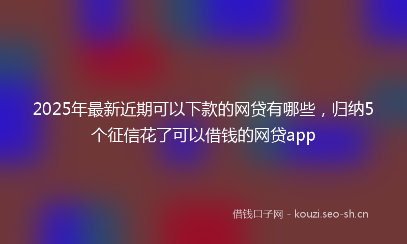2025年最新近期可以下款的网贷有哪些，归纳5个征信花了可以借钱的网贷app