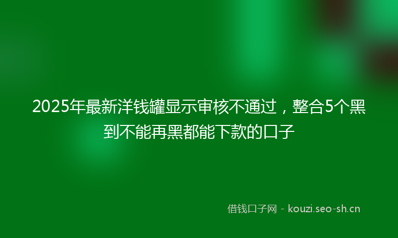 2025年最新洋钱罐显示审核不通过，整合5个黑到不能再黑都能下款的口子
