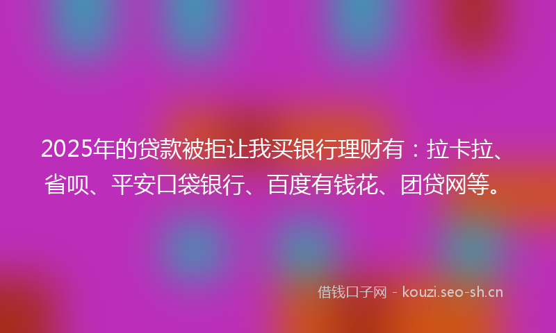 2025年的贷款被拒让我买银行理财有：拉卡拉、省呗、平安口袋银行、百度有钱花、团贷网等。