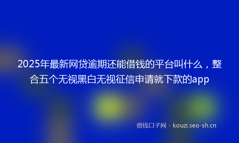 2025年最新网贷逾期还能借钱的平台叫什么，整合五个无视黑白无视征信申请就下款的app