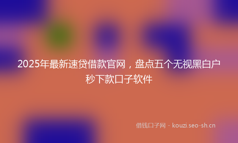 2025年最新速贷借款官网，盘点五个无视黑白户秒下款口子软件