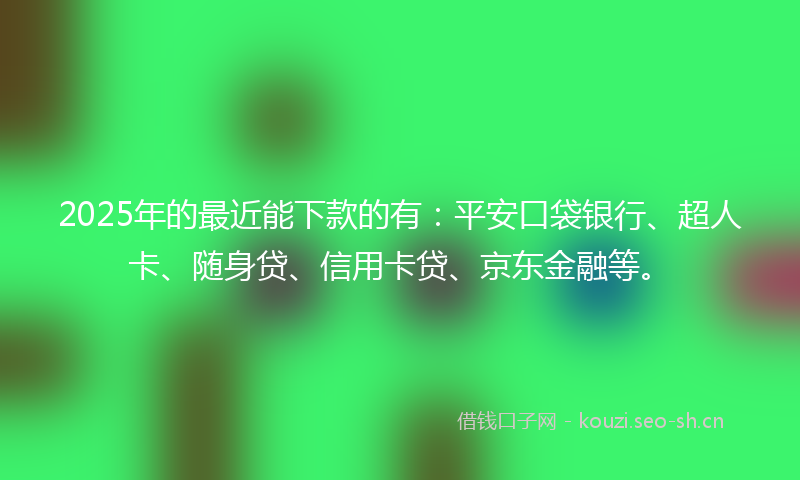 2025年的最近能下款的有：平安口袋银行、超人卡、随身贷、信用卡贷、京东金融等。
