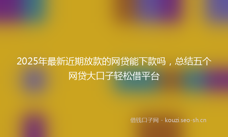 2025年最新近期放款的网贷能下款吗，总结五个网贷大口子轻松借平台