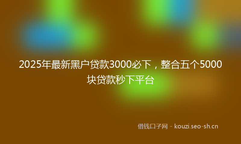 2025年最新黑户贷款3000必下，整合五个5000块贷款秒下平台