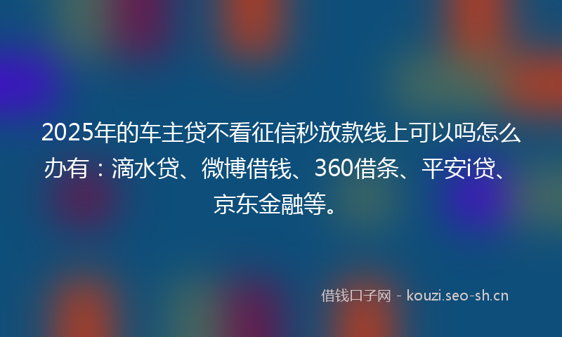 2025年的车主贷不看征信秒放款线上可以吗怎么办有：滴水贷、微博借钱、360借条、平安i贷、京东金融等。