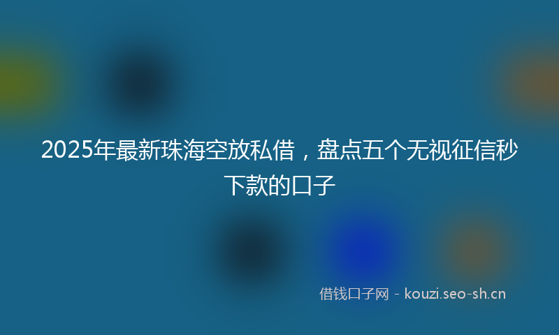 2025年最新珠海空放私借，盘点五个无视征信秒下款的口子