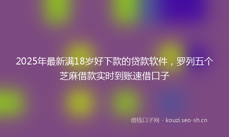 2025年最新满18岁好下款的贷款软件，罗列五个芝麻借款实时到账速借口子