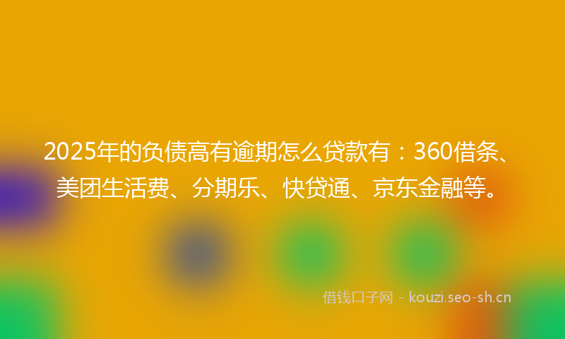 2025年的负债高有逾期怎么贷款有：360借条、美团生活费、分期乐、快贷通、京东金融等。