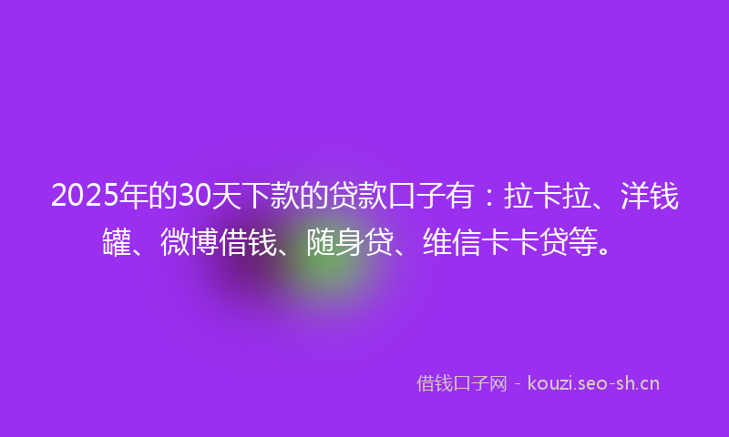 2025年的30天下款的贷款口子有：拉卡拉、洋钱罐、微博借钱、随身贷、维信卡卡贷等。