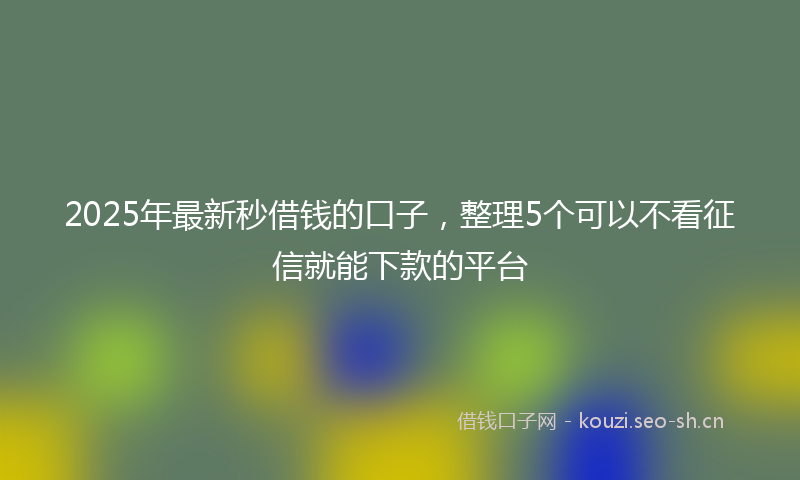 2025年最新秒借钱的口子，整理5个可以不看征信就能下款的平台
